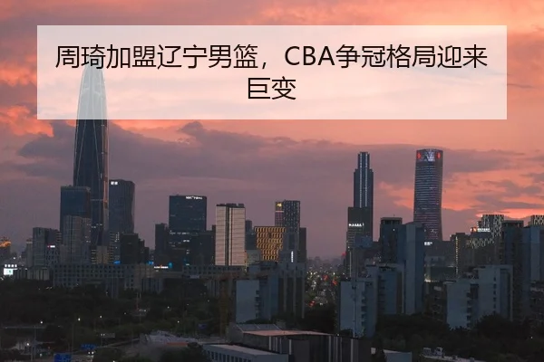 周琦加盟辽宁男篮，CBA争冠格局迎来巨变