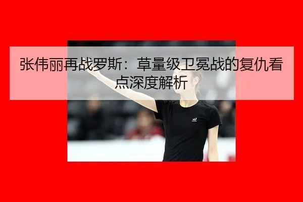 张伟丽再战罗斯：草量级卫冕战的复仇看点深度解析
