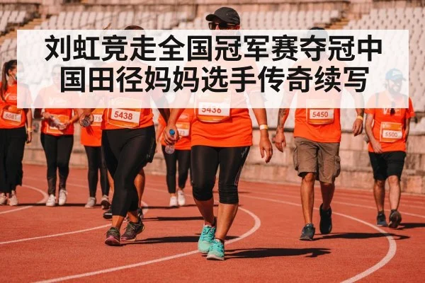 刘虹竞走全国冠军赛夺冠中国田径妈妈选手传奇续写