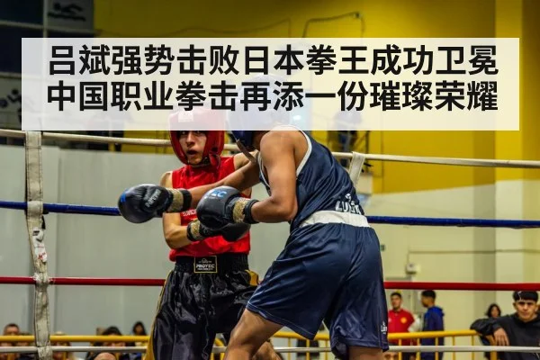 吕斌强势击败日本拳王成功卫冕中国职业拳击再添一份璀璨荣耀